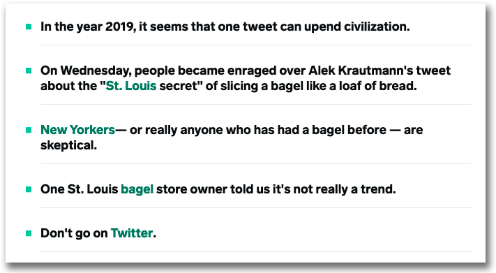 Exempel från Insider som visar hur de jobbar med punkter i ingresserna. 
• In the year 2019, it seems that one tweet can upend civilization.
• On Wednesday, people became enraged over Alek Krautmann's tweet about the "St. Louis secret" of slicing a bagel like a loaf of bread.
• New Yorkers— or really anyone who has had a bagel before — are skeptical.
• One St. Louis bagel store owner told us it's not really a trend.
• Don't go on Twitter.